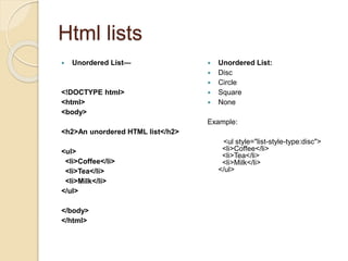 Html lists
 Unordered List—
<!DOCTYPE html>
<html>
<body>
<h2>An unordered HTML list</h2>
<ul>
<li>Coffee</li>
<li>Tea</li>
<li>Milk</li>
</ul>
</body>
</html>
 Unordered List:
 Disc
 Circle
 Square
 None
Example:
<ul style="list-style-type:disc">
<li>Coffee</li>
<li>Tea</li>
<li>Milk</li>
</ul>
 
