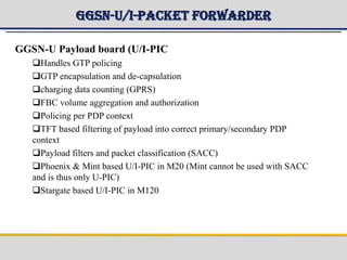 GGSN-U/I-Packet Forwarder
GGSN-U Payload board (U/I-PIC
Handles GTP policing
GTP encapsulation and de-capsulation
charging data counting (GPRS)
FBC volume aggregation and authorization
Policing per PDP context
TFT based filtering of payload into correct primary/secondary PDP
context
Payload filters and packet classification (SACC)
Phoenix & Mint based U/I-PIC in M20 (Mint cannot be used with SACC
and is thus only U-PIC)
Stargate based U/I-PIC in M120
 