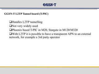 GGSN-T
GGSN-T L2TP Tunnel board (T-PIC)
Handles L2TP tunnelling
Not very widely used
Phoenix based T-PIC in M20, Stargate in M120/M320
With L2TP it is possible to have a transparent APN to an external
network, for example a 3rd party operator
 