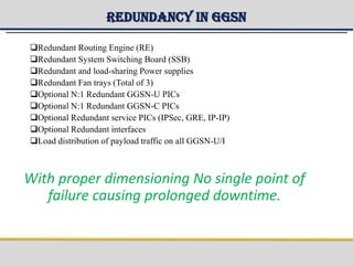 Redundancy in GGSN
Redundant Routing Engine (RE)
Redundant System Switching Board (SSB)
Redundant and load-sharing Power supplies
Redundant Fan trays (Total of 3)
Optional N:1 Redundant GGSN-U PICs
Optional N:1 Redundant GGSN-C PICs
Optional Redundant service PICs (IPSec, GRE, IP-IP)
Optional Redundant interfaces
Load distribution of payload traffic on all GGSN-U/I
With proper dimensioning No single point of
failure causing prolonged downtime.
 