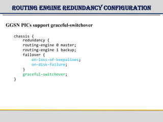 Routing Engine Redundancy Configuration
GGSN PICs support graceful-switchover
chassis {
redundancy {
routing-engine 0 master;
routing-engine 1 backup;
failover {
on-loss-of-keepalives;
on-disk-failure;
}
graceful-switchover;
}
 
