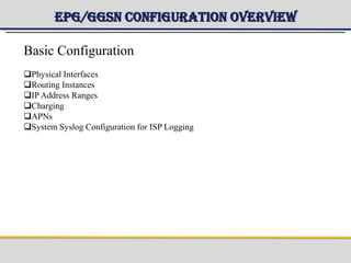 EPG/GGSN Configuration Overview
Basic Configuration
Physical Interfaces
Routing Instances
IP Address Ranges
Charging
APNs
System Syslog Configuration for ISP Logging
 