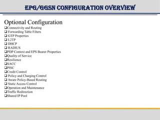 EPG/GGSN Configuration Overview
Optional Configuration
Connectivity and Routing
 Forwarding Table Filters
 GTP Properties
 L2TP
 DHCP
 RADIUS
PDP Context and EPS Bearer Properties
Quality of Service
Resilience
SACC
PISC
Credit Control
 Policy and Charging Control
 Aware Policy-Based Routing
 Static Access Control
Operation and Maintenance
Traffic Redirection
Shared IP Pool
 