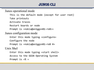 Junos CLI
Junos operational mode
This is the default mode (except for user root)
Take printouts
Activate traces
Restart boards or node
Prompt is «nokia@an1ggsn01-re0>»
Junos configuration mode
Enter this mode typing «configure»
Configure the node
Prompt is «nokia@an1ggsn01-re0 #»
Unix Shel
Enter this mode typing «start shell»
Access to the GGSN Operating System
Prompt is «% »
 