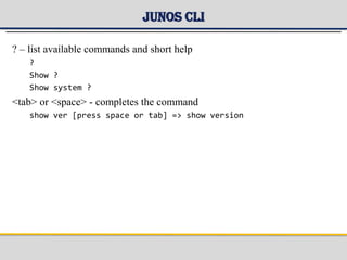 Junos CLI
? – list available commands and short help
?
Show ?
Show system ?
<tab> or <space> - completes the command
show ver [press space or tab] => show version
 