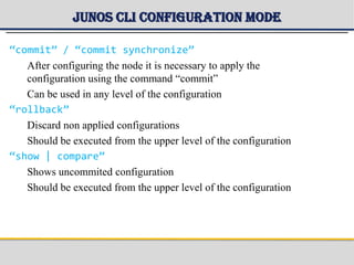 Junos CLI Configuration mode
“commit” / “commit synchronize”
After configuring the node it is necessary to apply the
configuration using the command “commit”
Can be used in any level of the configuration
“rollback”
Discard non applied configurations
Should be executed from the upper level of the configuration
“show | compare”
Shows uncommited configuration
Should be executed from the upper level of the configuration
 