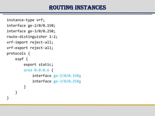 Routing Instances
instance-type vrf;
interface ge-2/0/0.150;
interface ge-3/0/0.250;
route-distinguisher 1:2;
vrf-import reject-all;
vrf-export reject-all;
protocols {
ospf {
export static;
area 0.0.0.6 {
interface ge-2/0/0.150;
interface ge-3/0/0.250;
}
}
}
 