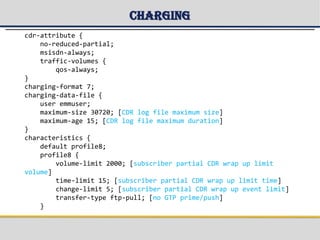 Charging
cdr-attribute {
no-reduced-partial;
msisdn-always;
traffic-volumes {
qos-always;
}
charging-format 7;
charging-data-file {
user emmuser;
maximum-size 30720; [CDR log file maximum size]
maximum-age 15; [CDR log file maximum duration]
}
characteristics {
default profile8;
profile8 {
volume-limit 2000; [subscriber partial CDR wrap up limit
volume]
time-limit 15; [subscriber partial CDR wrap up limit time]
change-limit 5; [subscriber partial CDR wrap up event limit]
transfer-type ftp-pull; [no GTP prime/push]
}
 