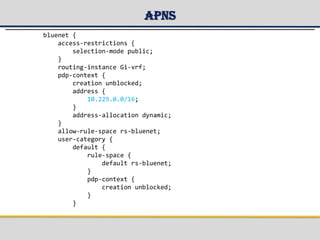 APNs
bluenet {
access-restrictions {
selection-mode public;
}
routing-instance Gi-vrf;
pdp-context {
creation unblocked;
address {
10.229.0.0/16;
}
address-allocation dynamic;
}
allow-rule-space rs-bluenet;
user-category {
default {
rule-space {
default rs-bluenet;
}
pdp-context {
creation unblocked;
}
}
 