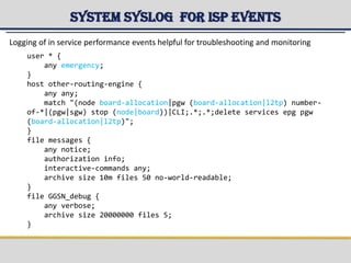 System Syslog for ISP events
user * {
any emergency;
}
host other-routing-engine {
any any;
match "(node board-allocation|pgw (board-allocation|l2tp) number-
of-*|(pgw|sgw) stop (node|board))|CLI;.*;.*;delete services epg pgw
(board-allocation|l2tp)";
}
file messages {
any notice;
authorization info;
interactive-commands any;
archive size 10m files 50 no-world-readable;
}
file GGSN_debug {
any verbose;
archive size 20000000 files 5;
}
Logging of in service performance events helpful for troubleshooting and monitoring
 
