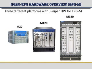 GGSN/EPG Hardware Overview [EPG-M]
M20
M120
M320
Three different platforms with Juniper HW for EPG-M
 