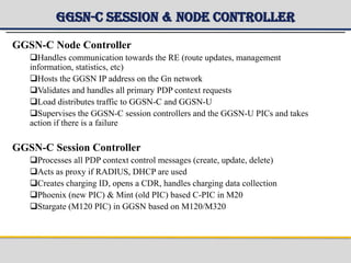 GGSN-C Session & Node Controller
GGSN-C Node Controller
Handles communication towards the RE (route updates, management
information, statistics, etc)
Hosts the GGSN IP address on the Gn network
Validates and handles all primary PDP context requests
Load distributes traffic to GGSN-C and GGSN-U
Supervises the GGSN-C session controllers and the GGSN-U PICs and takes
action if there is a failure
GGSN-C Session Controller
Processes all PDP context control messages (create, update, delete)
Acts as proxy if RADIUS, DHCP are used
Creates charging ID, opens a CDR, handles charging data collection
Phoenix (new PIC) & Mint (old PIC) based C-PIC in M20
Stargate (M120 PIC) in GGSN based on M120/M320
 