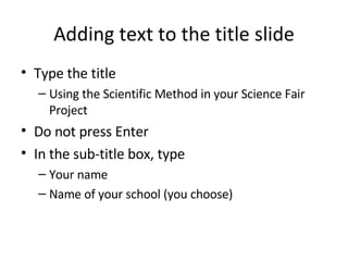 Adding text to the title slide Type the title Using the Scientific Method in your Science Fair Project Do not press Enter In the sub-title box, type Your name Name of your school (you choose) 