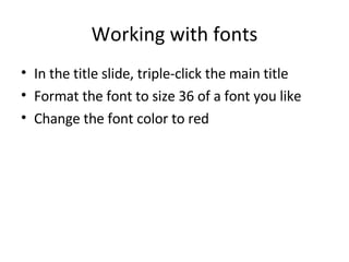 Working with fonts In the title slide, triple-click the main title Format the font to size 36 of a font you like Change the font color to red 