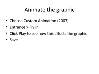 Animate the graphic Choose Custom Animation (2007) Entrance > Fly In Click Play to see how this affects the graphic Save 
