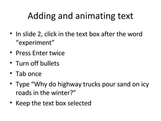 Adding and animating text In slide 2, click in the text box after the word “experiment” Press Enter twice Turn off bullets Tab once Type “Why do highway trucks pour sand on icy roads in the winter?” Keep the text box selected 