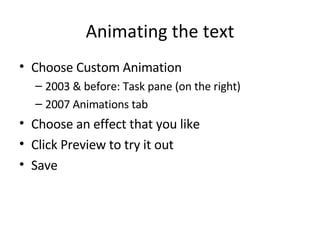 Animating the text Choose Custom Animation 2003 & before: Task pane (on the right) 2007 Animations tab Choose an effect that you like Click Preview to try it out Save 