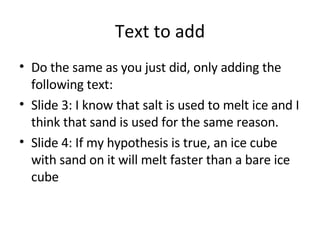 Text to add Do the same as you just did, only adding the following text: Slide 3: I know that salt is used to melt ice and I think that sand is used for the same reason. Slide 4: If my hypothesis is true, an ice cube with sand on it will melt faster than a bare ice cube 