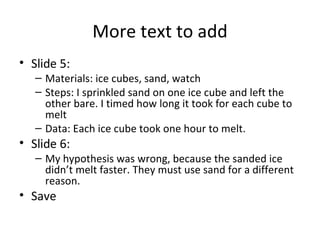 More text to add Slide 5:  Materials: ice cubes, sand, watch Steps: I sprinkled sand on one ice cube and left the other bare. I timed how long it took for each cube to melt Data: Each ice cube took one hour to melt. Slide 6: My hypothesis was wrong, because the sanded ice didn’t melt faster. They must use sand for a different reason. Save 