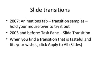 Slide transitions 2007: Animations tab – transition samples – hold your mouse over to try it out 2003 and before: Task Pane – Slide Transition When you find a transition that is tasteful and fits your wishes, click Apply to All (Slides) 