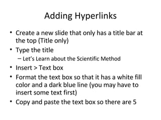 Adding Hyperlinks Create a new slide that only has a title bar at the top (Title only) Type the title Let’s Learn about the Scientific Method Insert > Text box Format the text box so that it has a white fill color and a dark blue line (you may have to insert some text first) Copy and paste the text box so there are 5 