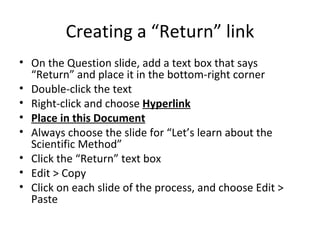 Creating a “Return” link On the Question slide, add a text box that says “Return” and place it in the bottom-right corner Double-click the text Right-click and choose  Hyperlink Place in this Document Always choose the slide for “Let’s learn about the Scientific Method” Click the “Return” text box Edit > Copy Click on each slide of the process, and choose Edit > Paste  