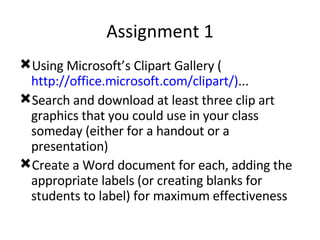Assignment 1 Using Microsoft’s Clipart Gallery ( http://office.microsoft.com/clipart/) ... Search and download at least three clip art graphics that you could use in your class someday (either for a handout or a presentation) Create a Word document for each, adding the appropriate labels (or creating blanks for students to label) for maximum effectiveness 
