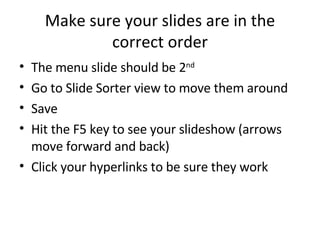 Make sure your slides are in the correct order The menu slide should be 2 nd Go to Slide Sorter view to move them around Save Hit the F5 key to see your slideshow (arrows move forward and back) Click your hyperlinks to be sure they work 