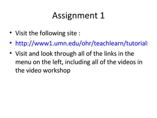 Assignment 1 Visit the following site : http://www1.umn.edu/ohr/teachlearn/tutorials/powerpoint/index.html Visit and look through all of the links in the menu on the left, including all of the videos in the video workshop 