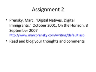 Assignment 2 Prensky, Marc. “Digital Natives, Digital Immigrants.” October 2001. On the Horizon. 8 September 2007  http://www.marcprensky.com/writing/default.asp Read and blog your thoughts and comments 