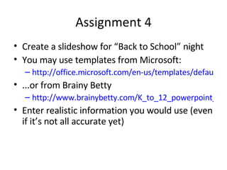 Assignment 4 Create a slideshow for “Back to School” night You may use templates from Microsoft: http://office.microsoft.com/en-us/templates/default.aspx ...or from Brainy Betty http://www.brainybetty.com/K_to_12_powerpoint_templates.htm Enter realistic information you would use (even if it’s not all accurate yet) 