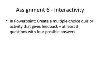 Assignment 6 - Interactivity In Powerpoint: Create a multiple-choice quiz or activity that gives feedback – at least 3 questions with four possible answers 