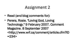 Assignment 2 Read (and blog comments for): Perera, Rosie. "Loving God, Loving Technology." 9 February 2007. Comment Magazine. 8 September 2007  <http://www.wrf.ca/comment/article.cfm?ID=234> 