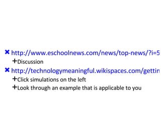 http://www.eschoolnews.com/news/top-news/?i=51475;_hbguid=b88698a6-3d62-4e5f-a4a2-0922383fb794 Discussion http://technologymeaningful.wikispaces.com/getting+started Click simulations on the left Look through an example that is applicable to you 