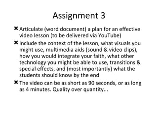 Assignment 3 Articulate (word document) a plan for an effective video lesson (to be delivered via YouTube) Include the context of the lesson, what visuals you might use, multimedia aids (sound & video clips), how you would integrate your faith, what other technology you might be able to use, transitions & special effects, and (most importantly) what the students should know by the end The video can be as short as 90 seconds, or as long as 4 minutes. Quality over quantity... 