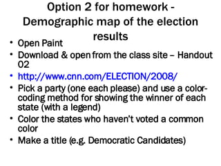 Option 2 for homework - Demographic map of the election results Open Paint Download & open from the class site – Handout 02 http://www.cnn.com/ELECTION/2008/ Pick a party (one each please) and use a color-coding method for showing the winner of each state (with a legend) Color the states who haven’t voted a common color Make a title (e.g. Democratic Candidates) 