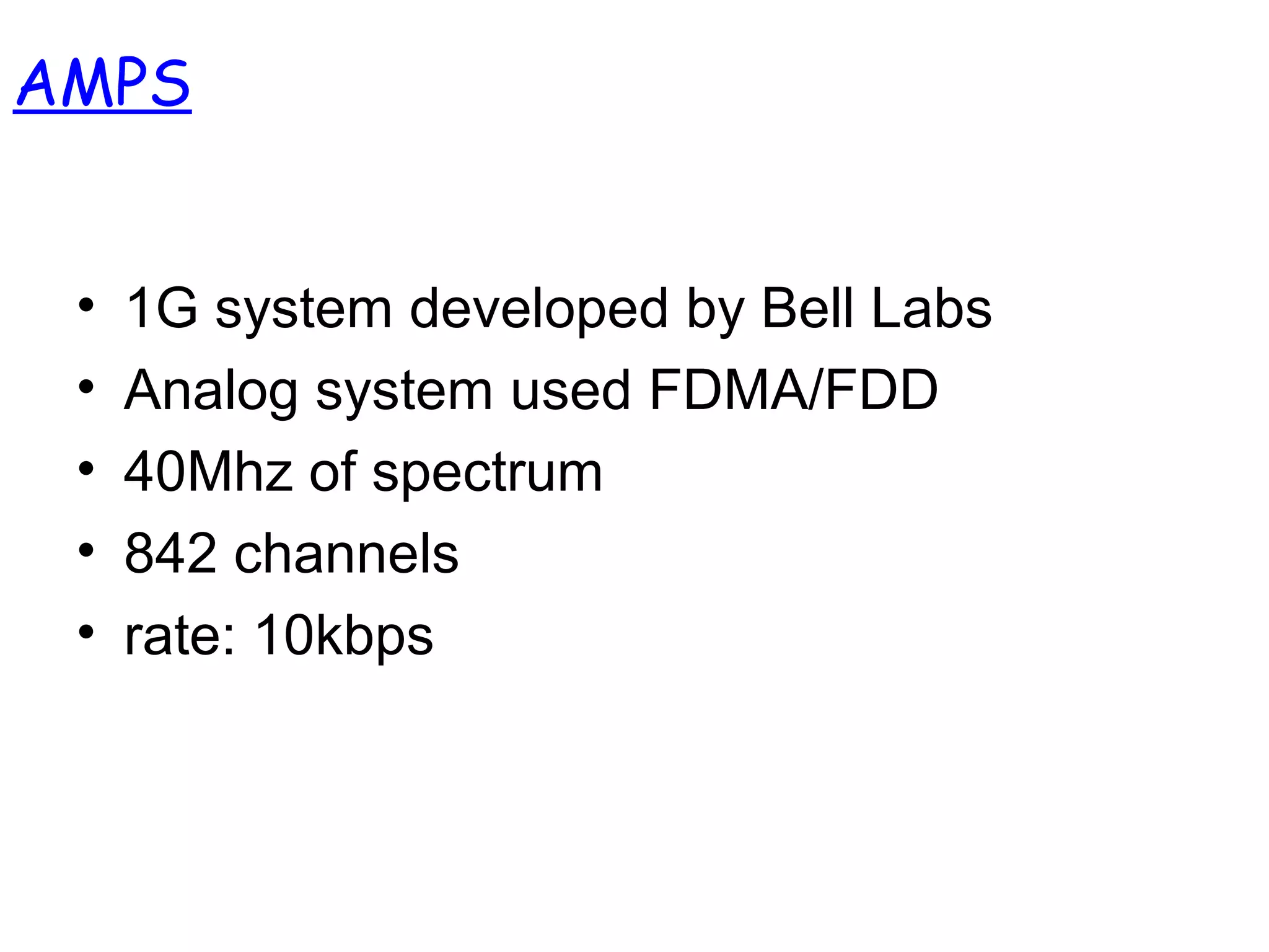 AMPS
• 1G system developed by Bell Labs
• Analog system used FDMA/FDD
• 40Mhz of spectrum
• 842 channels
• rate: 10kbps
 