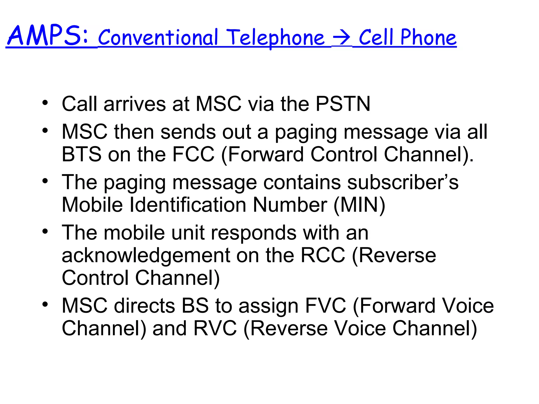• Call arrives at MSC via the PSTN
• MSC then sends out a paging message via all
BTS on the FCC (Forward Control Channel).
• The paging message contains subscriber’s
Mobile Identification Number (MIN)
• The mobile unit responds with an
acknowledgement on the RCC (Reverse
Control Channel)
• MSC directs BS to assign FVC (Forward Voice
Channel) and RVC (Reverse Voice Channel)
AMPS: Conventional Telephone  Cell Phone
 