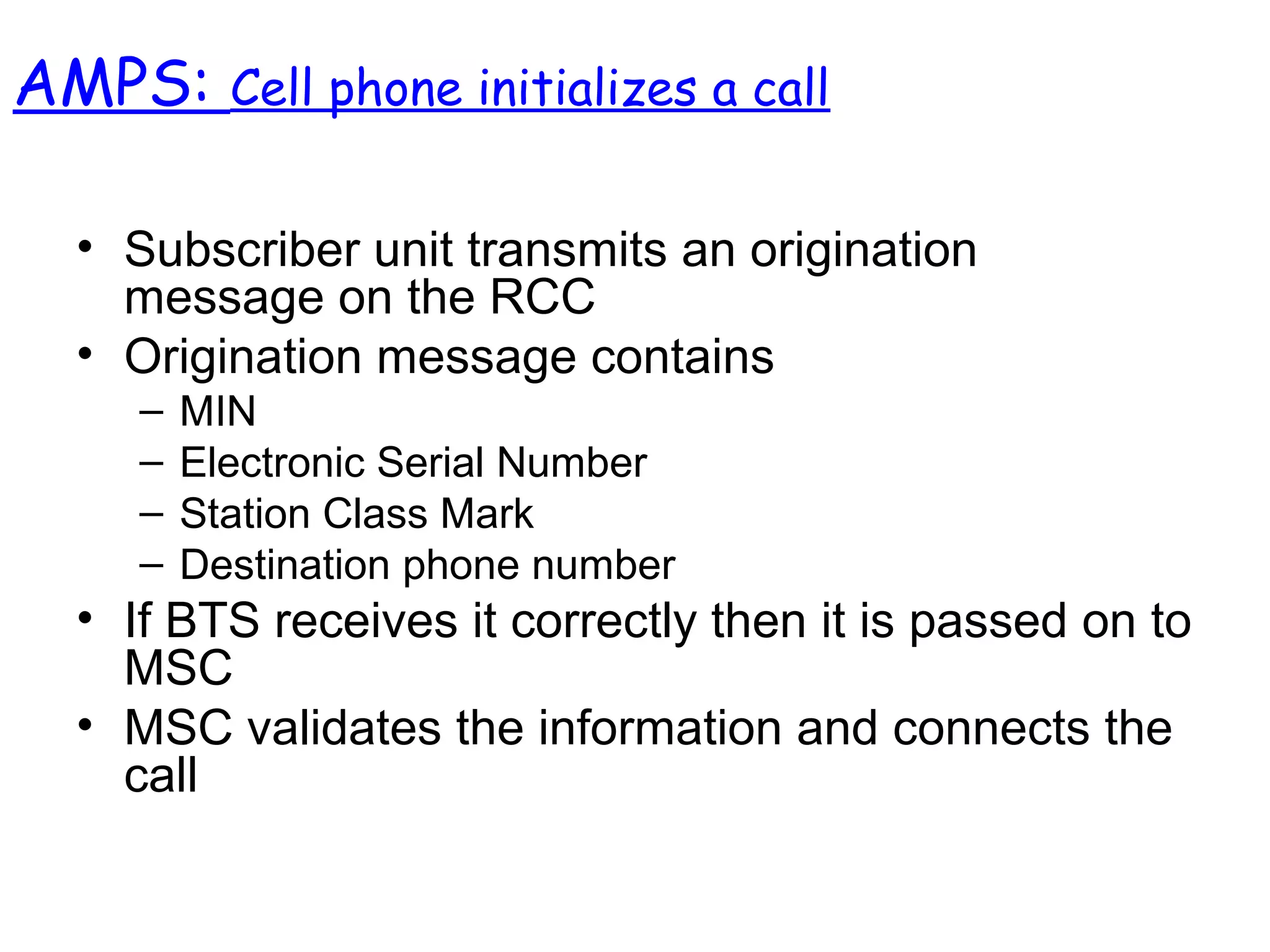 • Subscriber unit transmits an origination
message on the RCC
• Origination message contains
– MIN
– Electronic Serial Number
– Station Class Mark
– Destination phone number
• If BTS receives it correctly then it is passed on to
MSC
• MSC validates the information and connects the
call
AMPS: Cell phone initializes a call
 