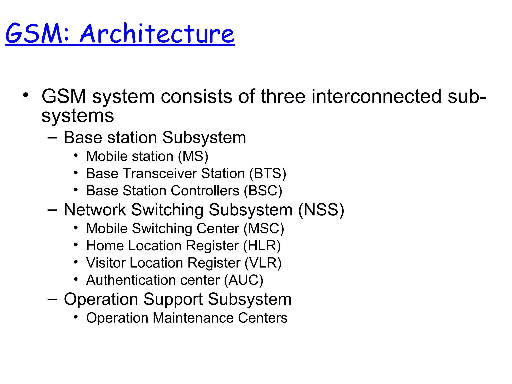 • GSM system consists of three interconnected sub-
systems
– Base station Subsystem
• Mobile station (MS)
• Base Transceiver Station (BTS)
• Base Station Controllers (BSC)
– Network Switching Subsystem (NSS)
• Mobile Switching Center (MSC)
• Home Location Register (HLR)
• Visitor Location Register (VLR)
• Authentication center (AUC)
– Operation Support Subsystem
• Operation Maintenance Centers
GSM: Architecture
 