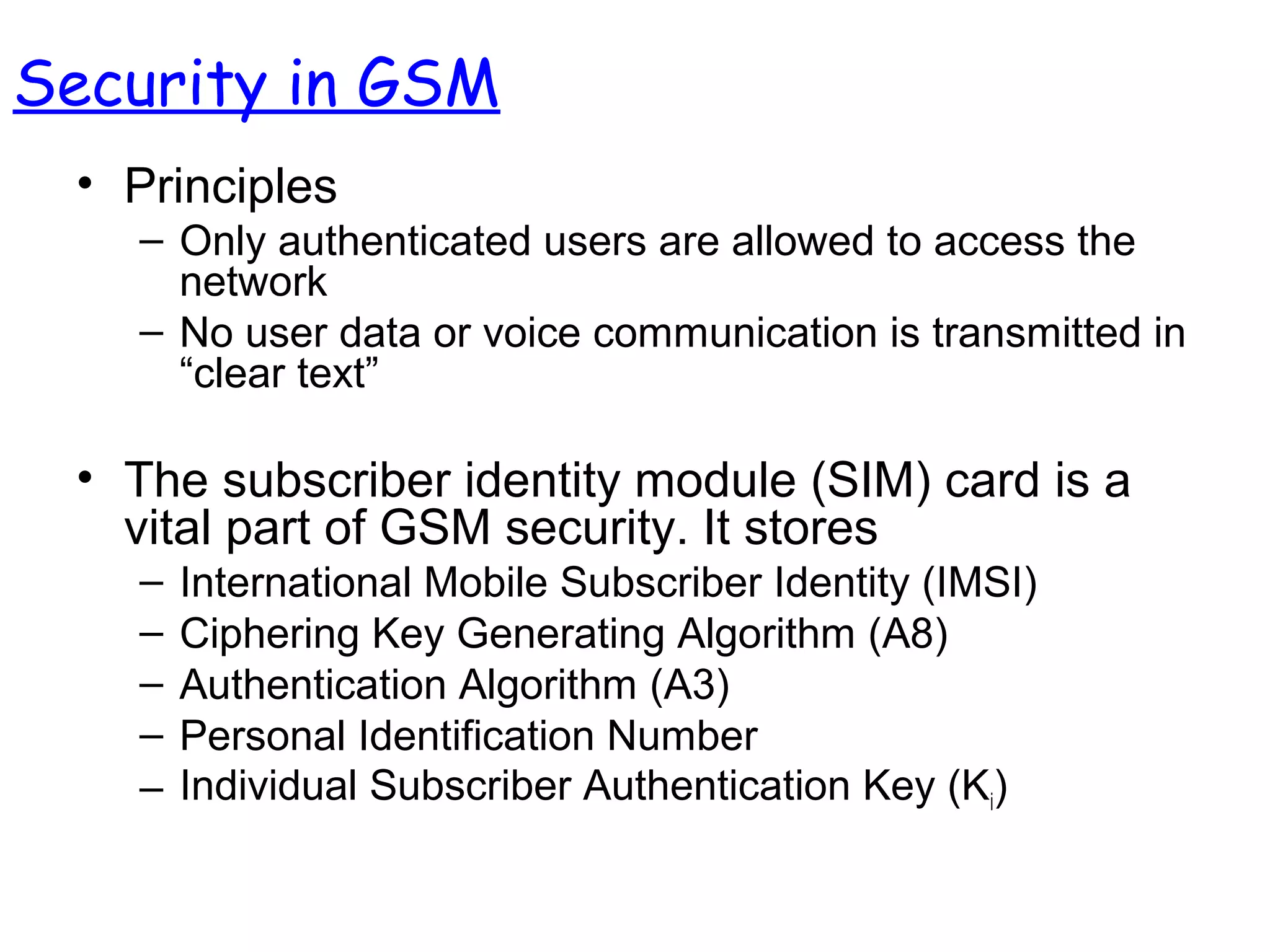 • Principles
– Only authenticated users are allowed to access the
network
– No user data or voice communication is transmitted in
“clear text”
• The subscriber identity module (SIM) card is a
vital part of GSM security. It stores
– International Mobile Subscriber Identity (IMSI)
– Ciphering Key Generating Algorithm (A8)
– Authentication Algorithm (A3)
– Personal Identification Number
– Individual Subscriber Authentication Key (Ki)
Security in GSM
 
