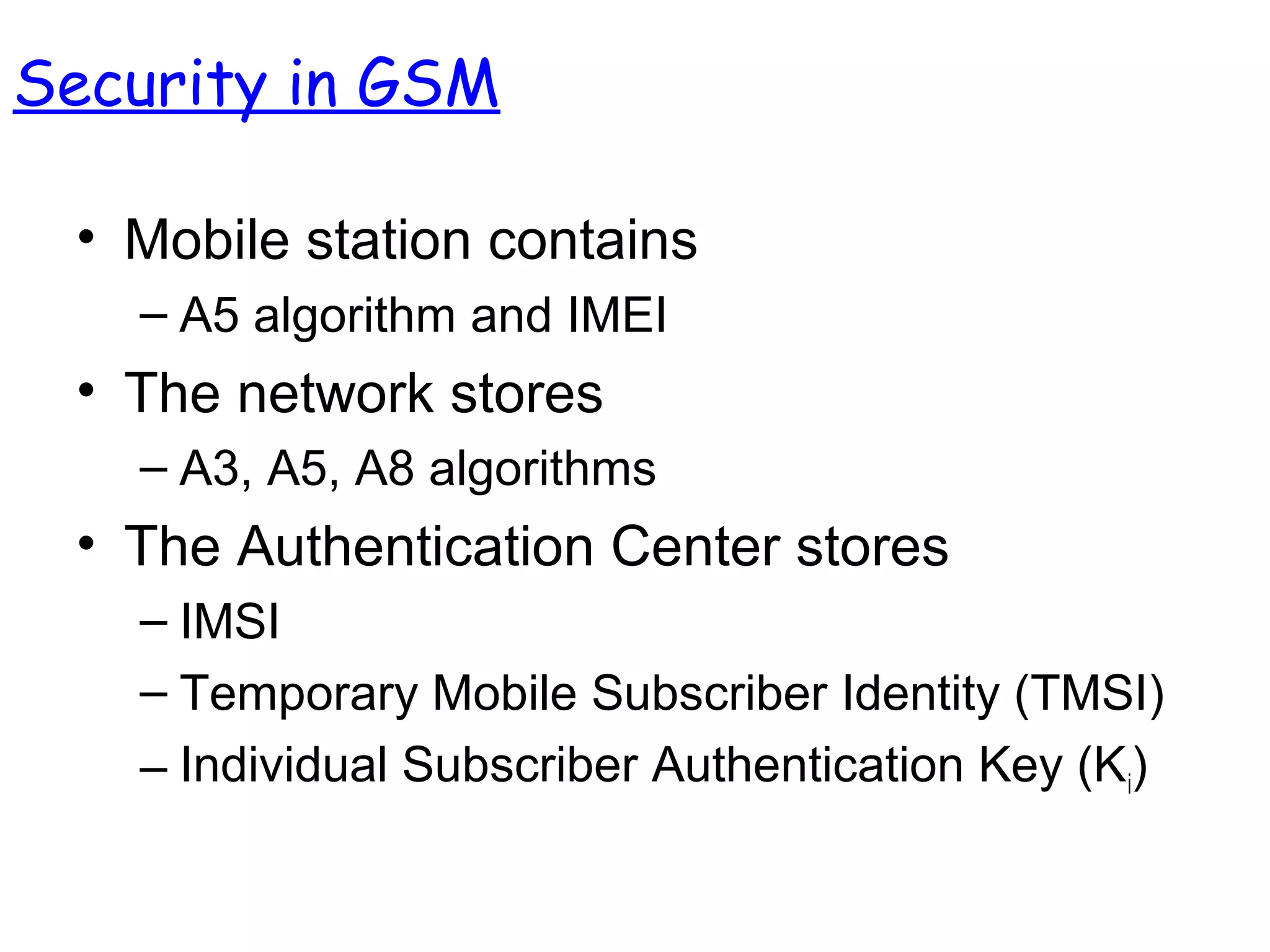 • Mobile station contains
– A5 algorithm and IMEI
• The network stores
– A3, A5, A8 algorithms
• The Authentication Center stores
– IMSI
– Temporary Mobile Subscriber Identity (TMSI)
– Individual Subscriber Authentication Key (Ki)
Security in GSM
 
