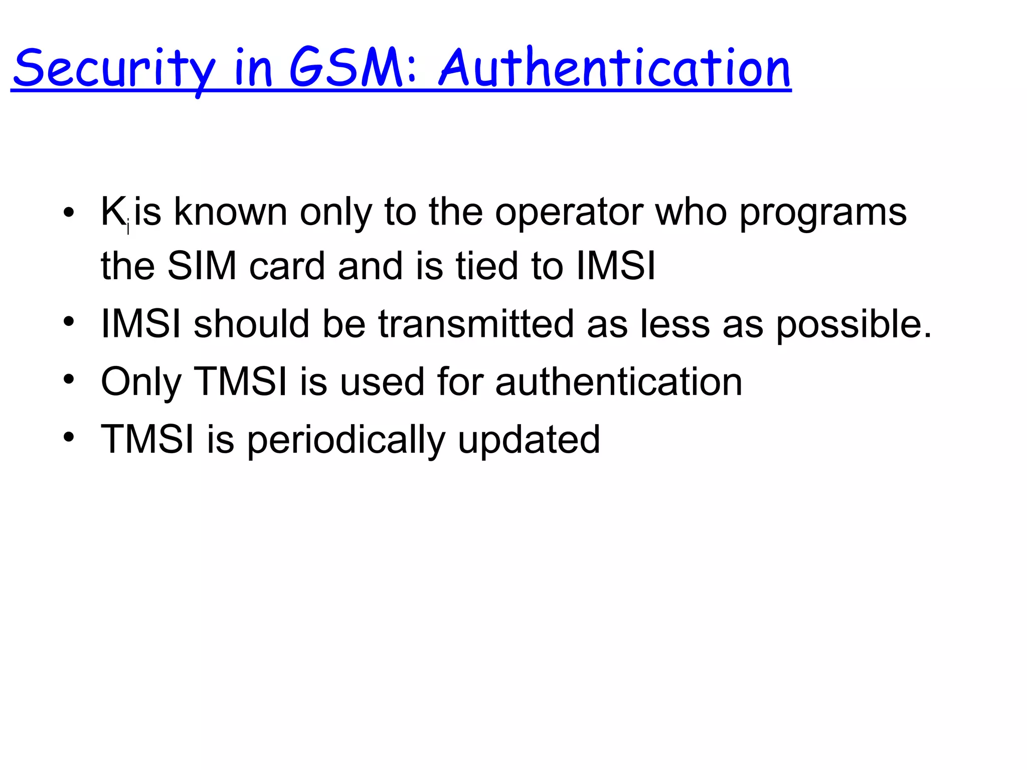 • Ki is known only to the operator who programs
the SIM card and is tied to IMSI
• IMSI should be transmitted as less as possible.
• Only TMSI is used for authentication
• TMSI is periodically updated
Security in GSM: Authentication
 
