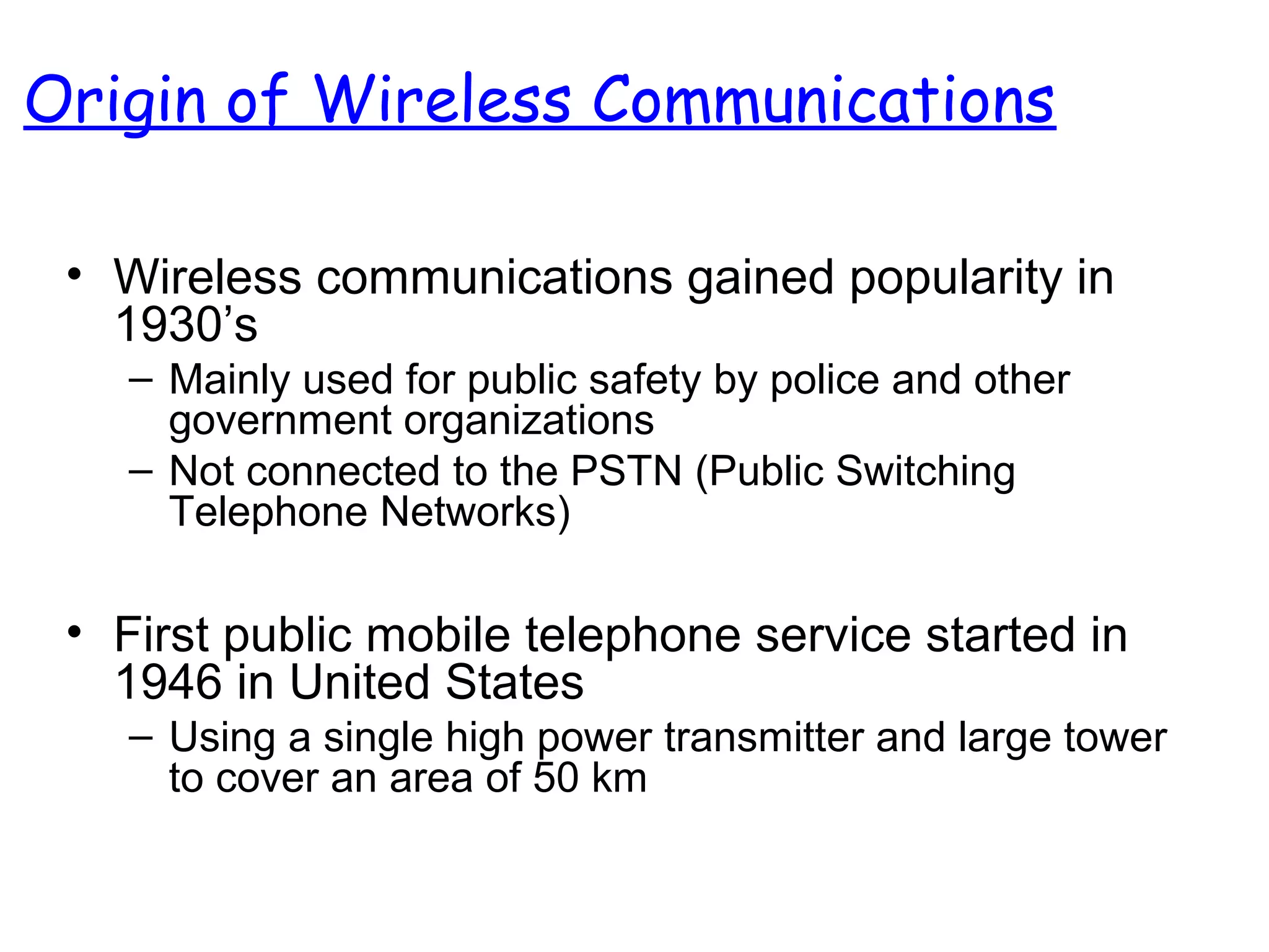 Origin of Wireless Communications
• Wireless communications gained popularity in
1930’s
– Mainly used for public safety by police and other
government organizations
– Not connected to the PSTN (Public Switching
Telephone Networks)
• First public mobile telephone service started in
1946 in United States
– Using a single high power transmitter and large tower
to cover an area of 50 km
 
