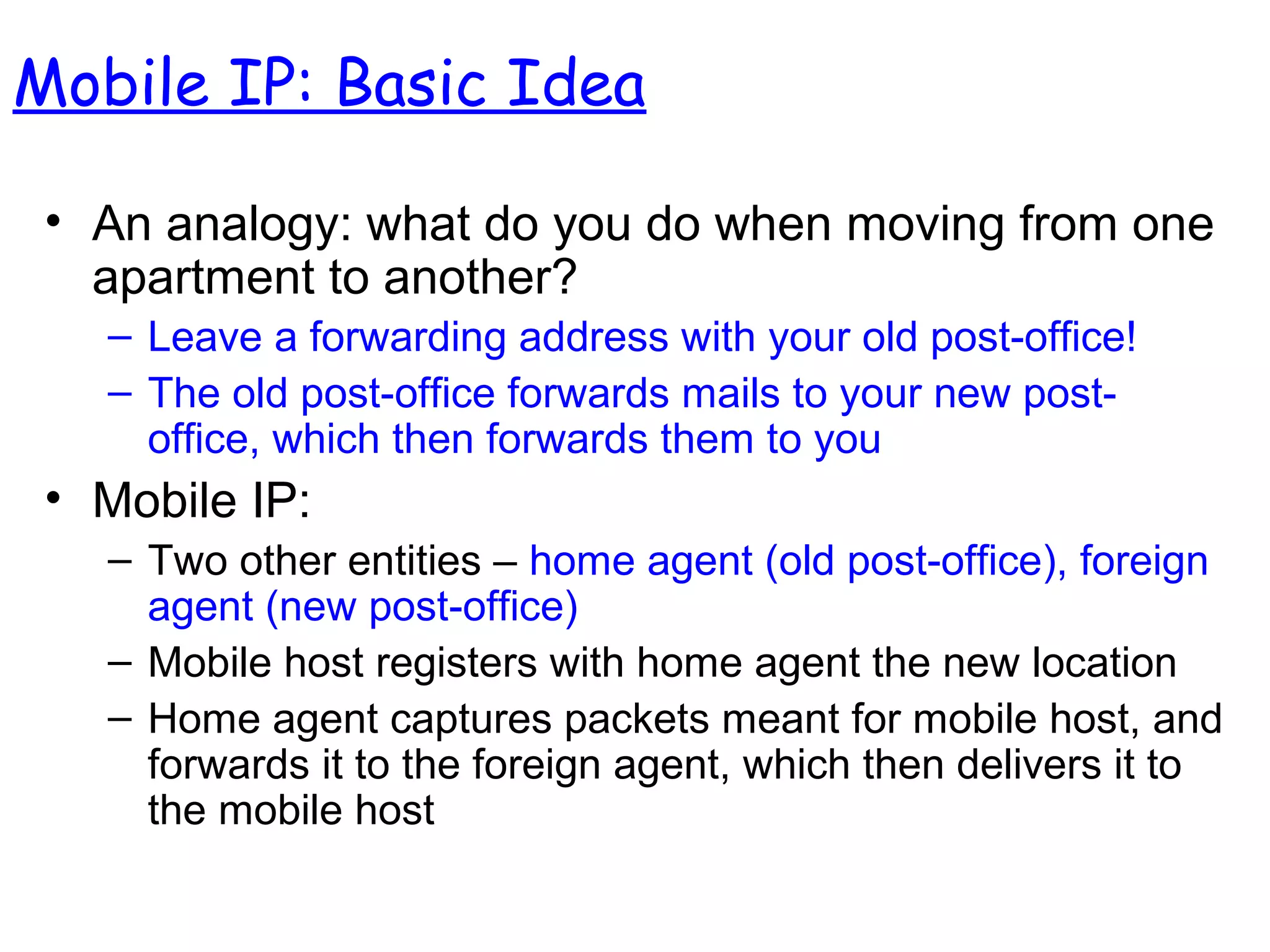 • An analogy: what do you do when moving from one
apartment to another?
– Leave a forwarding address with your old post-office!
– The old post-office forwards mails to your new post-
office, which then forwards them to you
• Mobile IP:
– Two other entities – home agent (old post-office), foreign
agent (new post-office)
– Mobile host registers with home agent the new location
– Home agent captures packets meant for mobile host, and
forwards it to the foreign agent, which then delivers it to
the mobile host
Mobile IP: Basic Idea
 