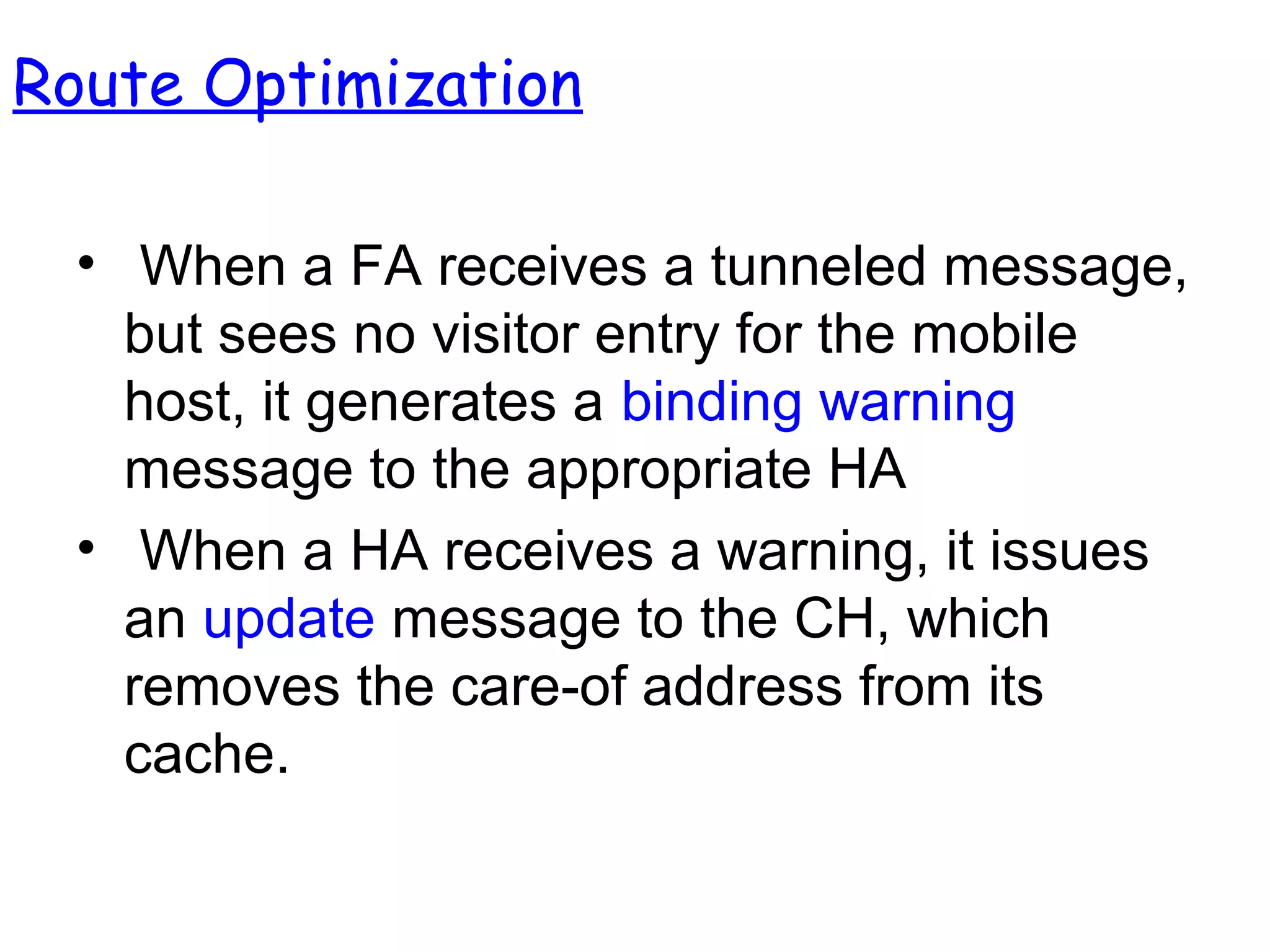 • When a FA receives a tunneled message,
but sees no visitor entry for the mobile
host, it generates a binding warning
message to the appropriate HA
• When a HA receives a warning, it issues
an update message to the CH, which
removes the care-of address from its
cache.
Route Optimization
 