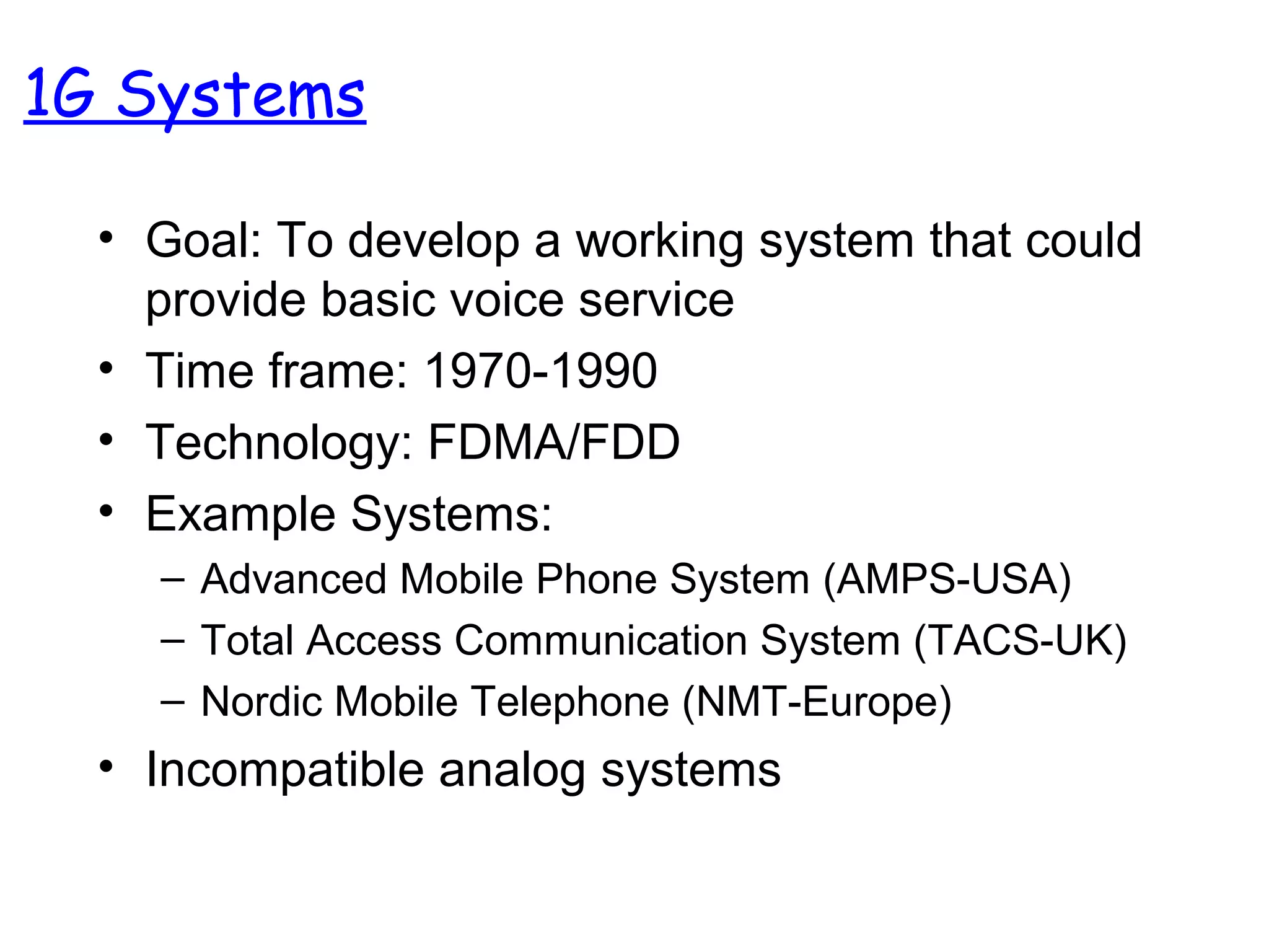 1G Systems
• Goal: To develop a working system that could
provide basic voice service
• Time frame: 1970-1990
• Technology: FDMA/FDD
• Example Systems:
– Advanced Mobile Phone System (AMPS-USA)
– Total Access Communication System (TACS-UK)
– Nordic Mobile Telephone (NMT-Europe)
• Incompatible analog systems
 