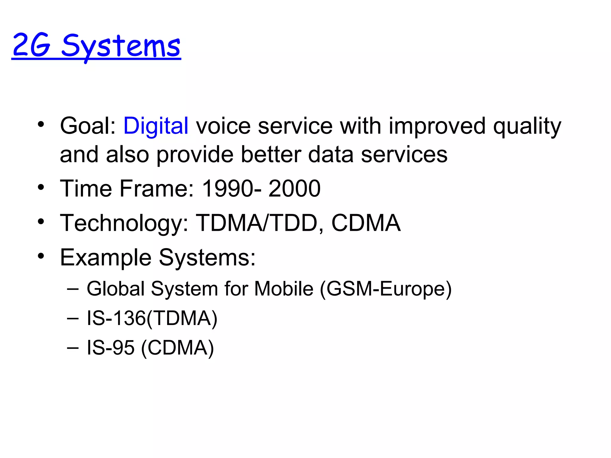 2G Systems
• Goal: Digital voice service with improved quality
and also provide better data services
• Time Frame: 1990- 2000
• Technology: TDMA/TDD, CDMA
• Example Systems:
– Global System for Mobile (GSM-Europe)
– IS-136(TDMA)
– IS-95 (CDMA)
 