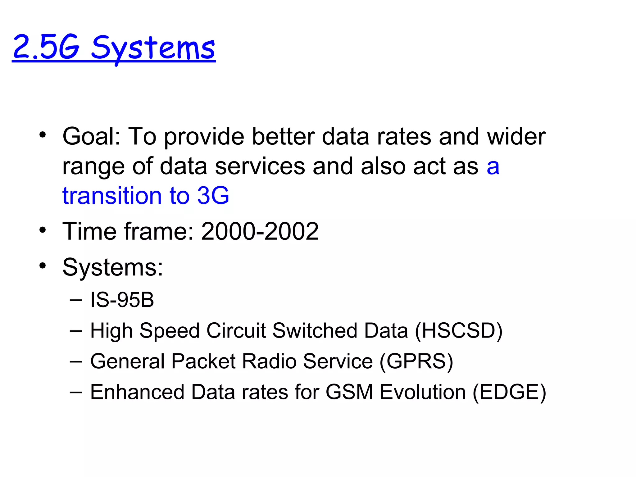 • Goal: To provide better data rates and wider
range of data services and also act as a
transition to 3G
• Time frame: 2000-2002
• Systems:
– IS-95B
– High Speed Circuit Switched Data (HSCSD)
– General Packet Radio Service (GPRS)
– Enhanced Data rates for GSM Evolution (EDGE)
2.5G Systems
 