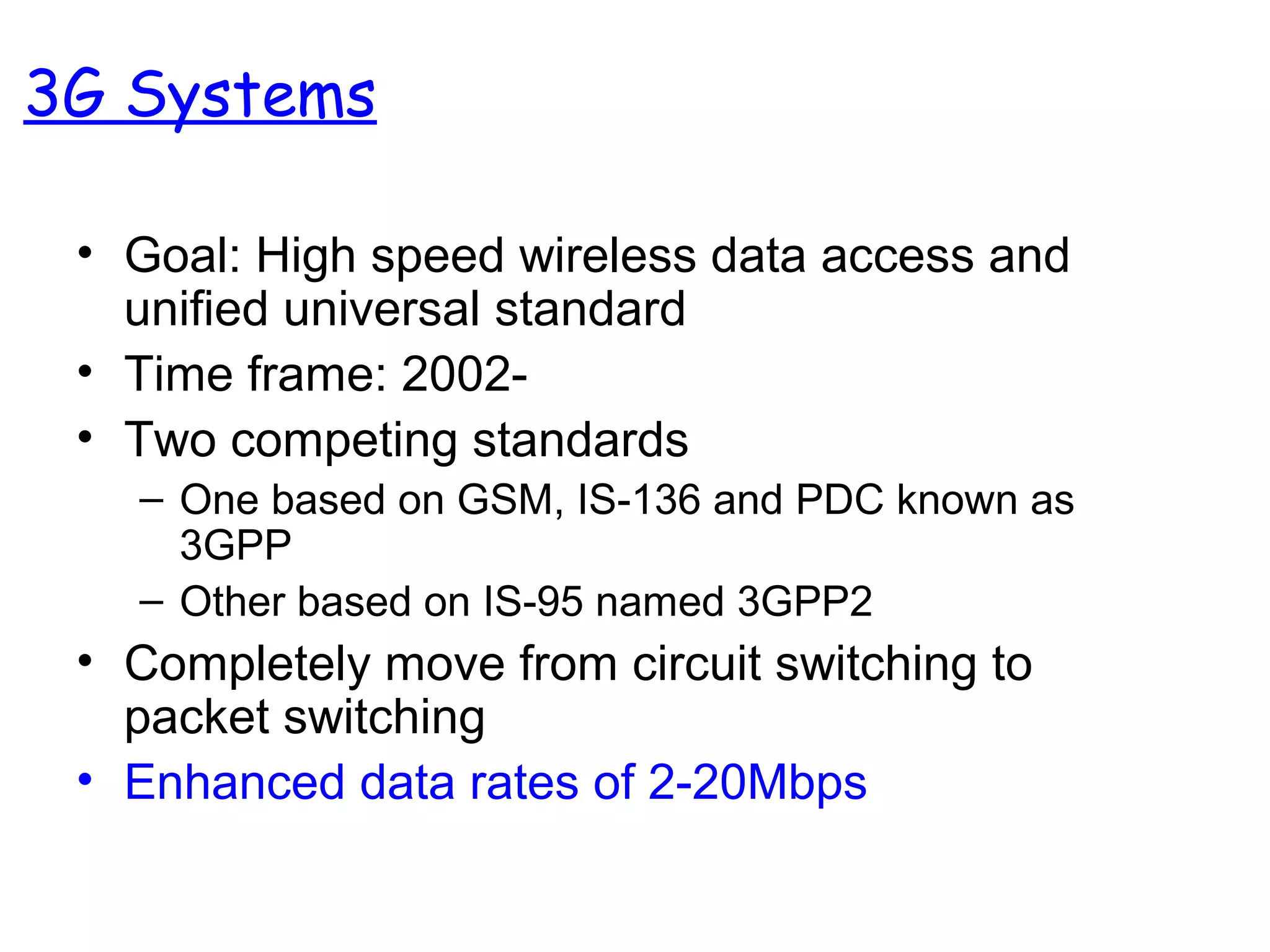 • Goal: High speed wireless data access and
unified universal standard
• Time frame: 2002-
• Two competing standards
– One based on GSM, IS-136 and PDC known as
3GPP
– Other based on IS-95 named 3GPP2
• Completely move from circuit switching to
packet switching
• Enhanced data rates of 2-20Mbps
3G Systems
 